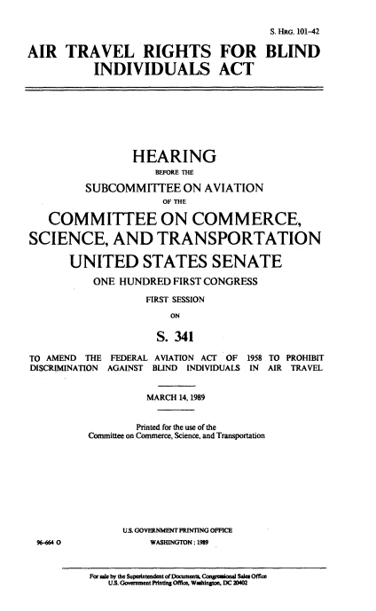 handle is hein.cbhear/atrbi0001 and id is 1 raw text is: S. HRG. 101-42
AIR TRAVEL RIGHTS FOR BLIND
INDIVIDUALS ACT
HEARING
BEFORE THE
SUBCOMMITTEE ON AVIATION
OF THE
COMMITTEE ON COMMERCE,
SCIENCE, AND TRANSPORTATION
UNITED STATES SENATE
ONE HUNDRED FIRST CONGRESS
FIRST SESSION
ON
S. 341
TO AMEND THE FEDERAL AVIATION ACT OF 1958 TO PROHIBIT
DISCRIMINATION AGAINST BLIND INDIVIDUALS IN AIR TRAVEL
MARCH 14,1989
Printed for the use of the
Committee on Commerce, Science, and Transportation
U.S. GOVERNMENT PRINTING OFFICE
96-664 0            WASHINGTON: 1989

Farsae by the Supaintendentof Documents. Congresional Sale OftThe
U.S. Goverment Printing Office, Washington DC 20402


