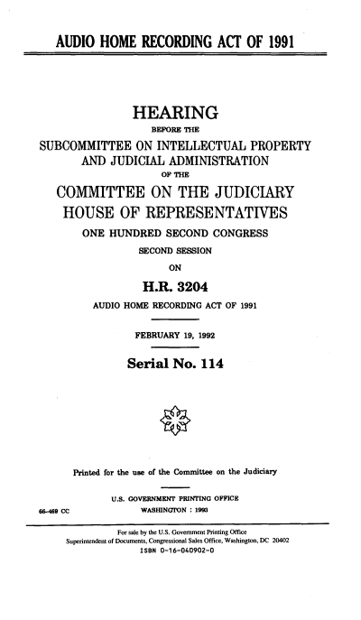 handle is hein.cbhear/auhrac0001 and id is 1 raw text is: 


AUDIO HOME RECORDING ACT OF 1991


                 HEARING
                    BEFORE THE

SUBCOMMITTEE ON INTELLECTUAL PROPERTY
        AND JUDICIAL ADMINISTRATION
                      OF THE

   COMMITTEE ON THE JUDICIARY

   HOUSE OF REPRESENTATIVES

        ONE HUNDRED SECOND CONGRESS

                  SECOND SESSION

                       ON

                  H.R. 3204

          AUDIO HOME RECORDING ACT OF 1991


                 FEBRUARY 19, 1992


                 Serial No. 114










      Printed for the use of the Committee on the Judiciary

             U.S. GOVERNMENT PRINTING OFFICE
66-469 CC         WASHINGTON : 1993

              For sale by the U.S. Government Printing Office
     Superintendent of Documents, Congressional Sales Office, Washington, DC 20402
                  ISBN 0-16-040902-0


