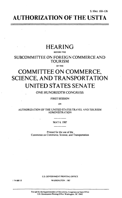 handle is hein.cbhear/aust0001 and id is 1 raw text is: S. HRG. 10-126
AUTHORIZATION OF THE USTTA

HEARING
BEFORE THE
SUBCOMMITTEE ON FOREIGN COMMERCE AND
TOURISM
OF THE
COMMITTEE ON COMMERCE,
SCIENCE, AND TRANSPORTATION
UNITED STATES SENATE
ONE HUNDREDTH CONGRESS
FIRST SESSION
ON
AUTHORIZATION OF THE UNITED STATES TRAVEL AND TOURISM
ADMINISTRATION
MAY 6. 1987

) 74-860 0

Printed for the use of the
Committee on Commerce, Science, and Transportation
U.S. GOVERNMENT PRINTING OFFICE
WASHINGTON: 1987
For sale by the Superintendent of Documents. Congressional Sales Oftice
U.S. Government Printing Office. Washington. DC 20402


