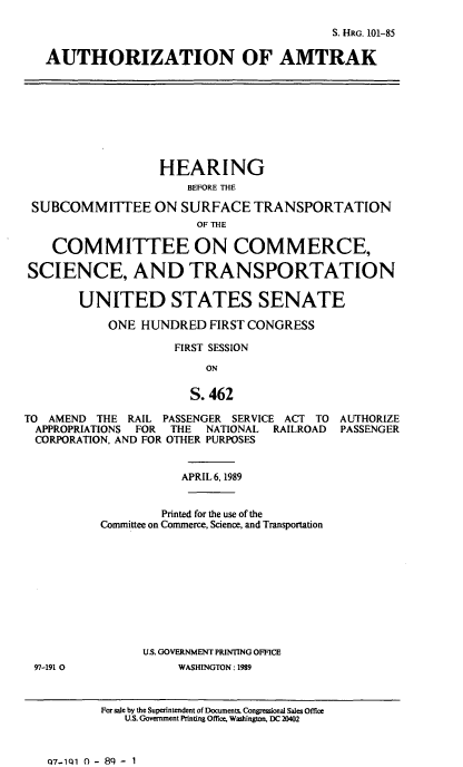 handle is hein.cbhear/authatk0001 and id is 1 raw text is: S. HRG. 101-85
AUTHORIZATION OF AMTRAK

HEARING
BEFORE THE
SUBCOMMITTEE ON SURFACE TRANSPORTATION
OF THE
COMMITTEE ON COMMERCE,
SCIENCE, AND TRANSPORTATION
UNITED STATES SENATE
ONE HUNDRED FIRST CONGRESS
FIRST SESSION
ON
S. 462
TO AMEND THE RAIL PASSENGER SERVICE ACT TO AUTHORIZE
APPROPRIATIONS FOR THE NATIONAL RAILROAD PASSENGER
CORPORATION, AND FOR OTHER PURPOSES

APRIL 6, 1989
Printed for the use of the
Committee on Commerce, Science, and Transportation
U.S. GOVERNMENT PRINTING OFFICE
WASHINGTON: 1989

For sale by the Superintendent of Documents Congressional Sales Office
U.S. Government Printing Office. Washington, DC 20402

Q7-1Q1 0 - 8q - 1

97-191 0


