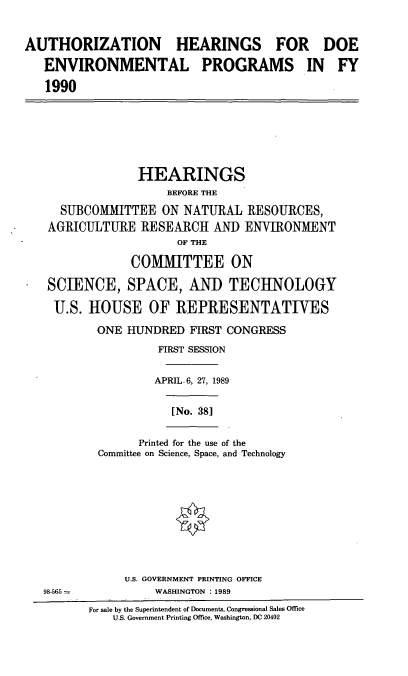handle is hein.cbhear/authdoenv0001 and id is 1 raw text is: AUTHORIZATION HEARINGS FOR DOE
ENVIRONMENTAL PROGRAMS IN FY
1990

HEARINGS
BEFORE THE
SUBCOMMITTEE ON NATURAL RESOURCES,
AGRICULTURE RESEARCH AND ENVIRONMENT
OF THE
COMMITTEE ON
SCIENCE, SPACE, AND TECHNOLOGY
U.S. HOUSE OF REPRESENTATIVES
ONE HUNDRED FIRST CONGRESS
FIRST SESSION
APRIL- 6, 27, 1989
[No. 381

Printed for the use of the
Committee on Science, Space, and Technology

98-565 =

U.S. GOVERNMENT PRINTING OFFICE
WASHINGTON : 1989

For sale by the Superintendent of Documents, Congressional Sales Office
U.S. Government Printing Office, Washington, DC 20402


