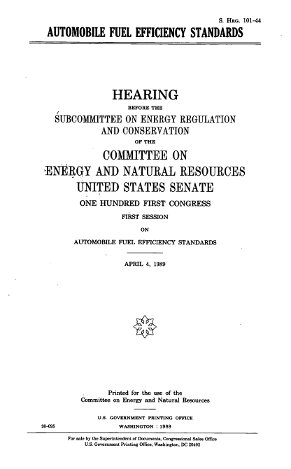 handle is hein.cbhear/autofes0001 and id is 1 raw text is: S. HRG. 101-44
AUTOMOBILE FUEL EFFICIENCY STANDARDS

HEARING
BEFORE THE
SUBCOMMITTEE ON ENERGY REGULATION
AND CONSERVATION
OF THE
COMMITTEE ON
ENERGY AND NATURAL RESOURCES
UNITED STATES SENATE
ONE HUNDRED FIRST CONGRESS
FIRST SESSION
ON
AUTOMOBILE FUEL EFFICIENCY STANDARDS

APRIL 4, 1989
Printed for the use of the
Committee on Energy and Natural Resources
U.S. GOVERNMENT PRINTING OFFICE
WASHINGTON : 1989

98-095

For sale by the Superintendent of Documents, Congressional Sales Office
U.S. Government Printing Office, Washington, DC 20402


