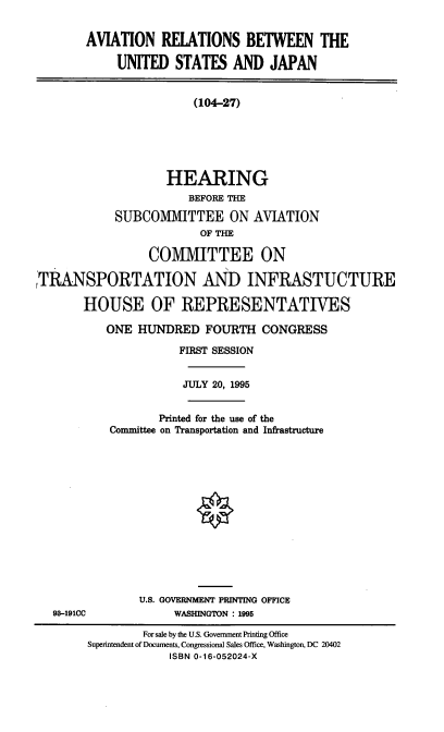 handle is hein.cbhear/avrusj0001 and id is 1 raw text is: AVIATION RELATIONS BETWEEN THE
UNITED STATES AND JAPAN
(104-27)
HEARING
BEFORE THE
SUBCOMMITTEE ON AVIATION
OF THE
COMMITTEE ON
TRANSPORTATION AND INFRASTUCTURE
HOUSE OF REPRESENTATIVES

ONE HUNDRED FOURTH CONGRESS
FIRST SESSION
JULY 20, 1995
Printed for the use of the
Committee on Transportation and Infrastructure
U.S. GOVERNMENT PRINTING OFFICE
WASHINGTON : 1995

93-191CC

For sale by the U.S. Government Printing Office
Superintendent of Documents, Congressional Sales Office, Washington, DC 20402
ISBN 0-16-052024-X


