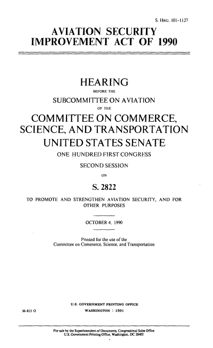 handle is hein.cbhear/avsecia0001 and id is 1 raw text is: S. HRG. 101-1127
AVIATION SECURITY
IMPROVEMENT ACT OF 1990
HEARING
BEFORE THE
SUBCOMMITTEE ON AVIATION
OF THE
COMMITTEE ON COMMERCE,
SCIENCE, AND TRANSPORTATION
UNITED STATES SENATE
ONE HUNDRED FIRST CONGRESS
SECOND SESSION
ON
S. 2822
TO PROMOTE AND STRENGTHEN AVIATION SECURITY, AND FOR
OTHER PURPOSES
OCTOBER 4, 1990
Printed for the use of the
Committee on Commerce, Science, and Transportation
U.S. GOVERNMENT PRINTING OFFICE
36-815 0          WASHINGTON : 1991

For sale by the Superintendent of Documents, Congressional Sales Office
U.S. Government Printing Office. Washington, DC 20402


