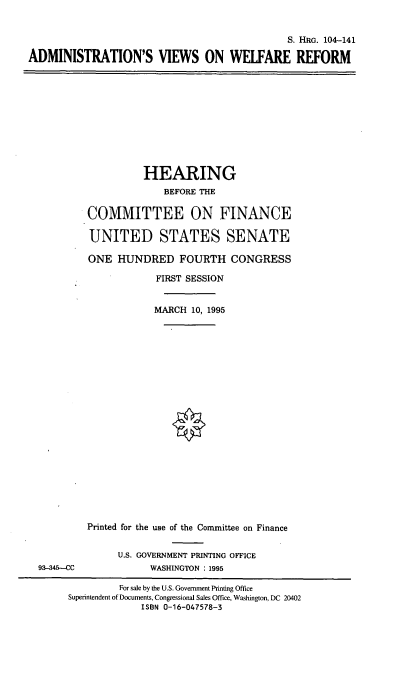 handle is hein.cbhear/avwr0001 and id is 1 raw text is: S. HRG. 104-141
ADMINISTRATION'S VIEWS ON WELFARE REFORM

HEARING
BEFORE THE
COMMITTEE ON FINANCE
UNITED STATES SENATE
ONE HUNDRED FOURTH CONGRESS
FIRST SESSION
MARCH 10, 1995

93-345-CC

Printed for the use of the Committee on Finance
U.S. GOVERNMENT PRINTING OFFICE
WASHINGTON : 1995

For sale by the U.S. Government Printing Office
Superintendent of Documents, Congressional Sales Office, Washington, DC 20402
ISBN 0-16-047578-3


