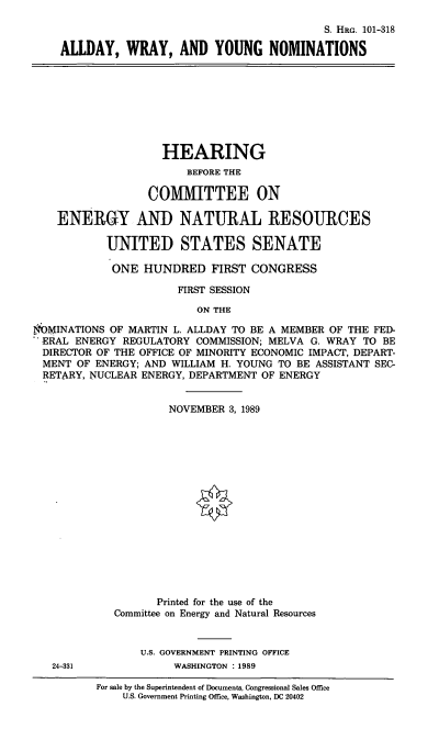 handle is hein.cbhear/awynoms0001 and id is 1 raw text is: S. HRG. 101-318
ALLDAY, WRAY, AND YOUNG NOMINATIONS

HEARING
BEFORE THE
COMMITTEE ON
ENERGY AND NATURAL RESOURCES
UNITED STATES SENATE
ONE HUNDRED FIRST CONGRESS
FIRST SESSION
ON THE
NOMINATIONS OF MARTIN L. ALLDAY TO BE A MEMBER OF THE FED-
ERAL ENERGY REGULATORY COMMISSION; MELVA G. WRAY TO BE
DIRECTOR OF THE OFFICE OF MINORITY ECONOMIC IMPACT, DEPART-
MENT OF ENERGY; AND WILLIAM H. YOUNG TO BE ASSISTANT SEC-
RETARY, NUCLEAR ENERGY, DEPARTMENT OF ENERGY

NOVEMBER 3, 1989
Printed for the use of the
Committee on Energy and Natural Resources
U.S. GOVERNMENT PRINTING OFFICE
WASHINGTON : 1989

For sale by the Superintendent of Documents, Congressional Sales Office
U.S. Government Printing Office, Washington, DC 20402

24-331


