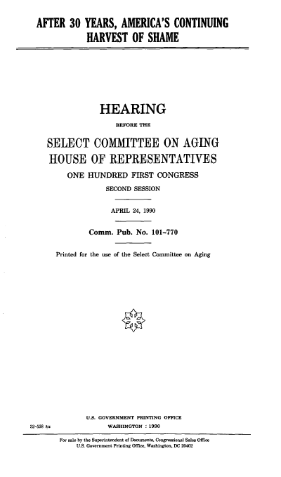 handle is hein.cbhear/ayac0001 and id is 1 raw text is: AFTER 30 YEARS, AMERICA'S CONTINUING
HARVEST OF SHAME

HEARING
BEFORE THE
SELECT COMMITTEE ON AGING
HOUSE OF REPRESENTATIVES
ONE HUNDRED FIRST CONGRESS
SECOND SESSION
APRIL 24, 1990
Comm. Pub. No. 101-770
Printed for the use of the Select Committee on Aging

U.S. GOVERNMENT PRINTING OFFICE
WASHINGTON : 1990

32-538 ±s

For sale by the Superintendent of Documents, Congressional Sales Office
U.S. Government Printing Office, Washington, DC 20402


