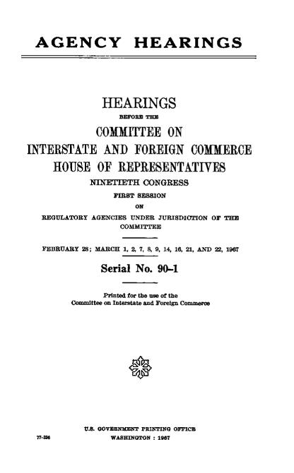 handle is hein.cbhear/ayhshsbetece0001 and id is 1 raw text is: 




  AGENCY HEARINGS








              HEARINGS
                 BEME R

             COMMITTEE ON

INTERSTATE AND FOREIGN COMMERCE

     HOUSE   OF  REPRESENTATIVES

            NINETIETH CONGRESS

                FIRST SESSION
                    ON
   REGULATORY AGENCIES UNDER JURISDICTION OF THE
                 COMMITTEE


   FEBRUARY 28; MARCH 1, 2, 7, 8, 9, 14, 16, 21, AND 22, 1967


              Serial No. 90-1


              Printed for the use of the
        Committee on Interstate and Foreign Commone

















           U.S. GOVERNMENT PRINTING OFFICB
  77-MS         WASHINGTON : 1987


