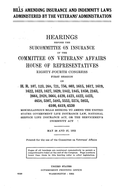 handle is hein.cbhear/baiilava0001 and id is 1 raw text is: 


BILLS AMENDING INSURANCE AND INDEMNITY LAWS

ADMINISTERED BY THE VETERANS'ADMINISTRATION







                  HEARINGS
                      BEFORE THE

         SUBCOMMITTEE ON INSURANCE
                        OF THE

   COMMITTEE ON VETERANS' AFFAIRS


       HOUSE OF REPRESENTATIVES

             EIGHTY-FOURTH CONGRESS
                     FIRST SESSION
                          ON

    H. R. 107, 123, 268, 721, 756, 803, 1615, 1617, 1619,

       1622,1623, 1627, 1629, 1842, 1845, 1850, 2163,

         2664, 2828,3664,4420,4421,4422,4423,

            4658, 5307, 5485, 5552, 5574, 5955,

                   6100, 6419, 6530
    MISCELLANEOUS BILLS SEEKING TO AMEND THE UNITED
    STATES GOVERNMENT LIFE INSURANCE LAW, NATIONAL
    SERVICE LIFE INSURANCE ACT, OR THE SERVICEMEN'S
                    INDEMNITY ACT



                    MAY 26 AND 27, 1955


       Printed for the use of the Committee on Veterans' Affairs



       Pages of all hearings are numbered cumulatively to permit a
       comprehensive index at the end of the Congress. Page numbers
       lower than those in this hearing refer to other legislation.



                     UNITED STATES
               GOVERNMENT PRINTING OFFICE
  63330            WASHINGTON : 1955


