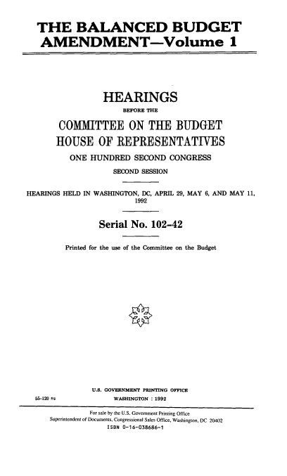 handle is hein.cbhear/balbam0001 and id is 1 raw text is: THE BALANCED BUDGET
AMENDMENT-Volume 1

HEARINGS
BEFORE THE
COMMITTEE ON THE BUDGET
HOUSE OF REPRESENTATIVES
ONE HUNDRED SECOND CONGRESS
SECOND SESSION
HEARINGS HELD IN WASHINGTON, DC, APRIL 29, MAY 6, AND MAY 11,
1992
Serial No. 102-42
Printed for the use of the Committee on the Budget

55-120 ±y

U.S. GOVERNMENT PRINTING OFFICE
WASHINGTON : 1992

For sale by the U.S. Government Printing Office
Superintendent of Documents, Congressional Sales Office, Washington, DC 20402
ISBN 0-16-038686-1


