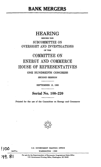 handle is hein.cbhear/bame0001 and id is 1 raw text is: BANK MERGERS
HEARING
' BEFORE THE
SUBCOMMITTEE ON
OVERSIGHT AND INVESTIGATIONS
OF THE
COMMITTEE ON
ENERGY AND COMMERCE
HOUSE OF REPRESENTATIWES
ONE HUNDREDTH CONGRESS
SECOND SESSION
SEPTEMBER 13, 1988
Serial No. 100-220
Printed for the use of the Committee on Energy and Commerce
U.S. GOVERNMENT PRINTING OFFICE
94-877@              WASHINGTON :1989
For sale by the Superintendent of Documents, Congressional Sales Office
11            U.S. Government Printing Office, Washington, DC 20402


