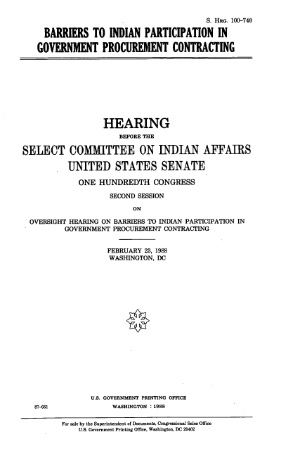 handle is hein.cbhear/barind0001 and id is 1 raw text is: S. HRG. 100-740
BARRIERS TO INDIAN PARTICIPATION IN
GOVERNMENT PROCUREMENT CONTRACTING

HEARING
BEFORE THE
SELECT COMMITTEE ON INDIAN AFFAIRS
UNITED STATES SENATE
ONE HUNDREDTH CONGRESS
SECOND SESSION
ON
OVERSIGHT HEARING ON BARRIERS TO INDIAN PARTICIPATION IN
GOVERNMENT PROCUREMENT CONTRACTING
FEBRUARY 23, 1988
WASHINGTON, DC

U.S. GOVERNMENT PRINTING OFFICE
87-661                  WASHINGTON : 1988

For sale by the Superintendent of Documents, Congressional Sales Office
U.S. Government Printing Office, Washington, DC 20402


