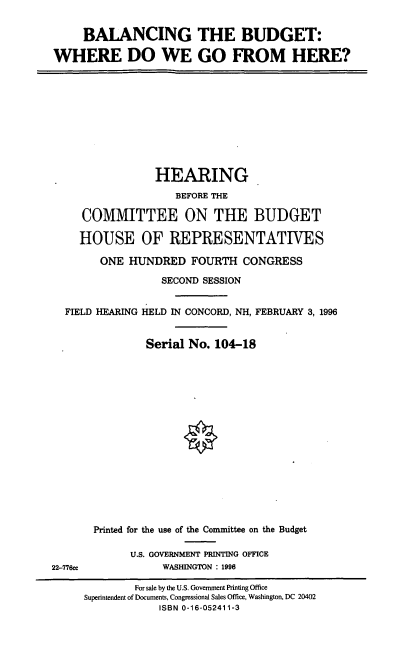 handle is hein.cbhear/bbgo0001 and id is 1 raw text is: BALANCING THE BUDGET:
WHERE DO WE GO FROM HERE?

HEARING
BEFORE THE
COMMITTEE ON THE BUDGET
HOUSE OF REPRESENTATIVES
ONE HUNDRED FOURTH CONGRESS
SECOND SESSION
FIELD HEARING HELD IN CONCORD, NH, FEBRUARY 3, 1996
Serial No. 104-18

22-776ce

Printed for the use of the Committee on the Budget
U.S. GOVERNMENT PRINTING OFFICE
WASHINGTON : 1996

For sale by the U.S. Government Printing Office
Superintendent of Documents, Congressional Sales Office, Washington, DC 20402
ISBN 0-16-052411-3


