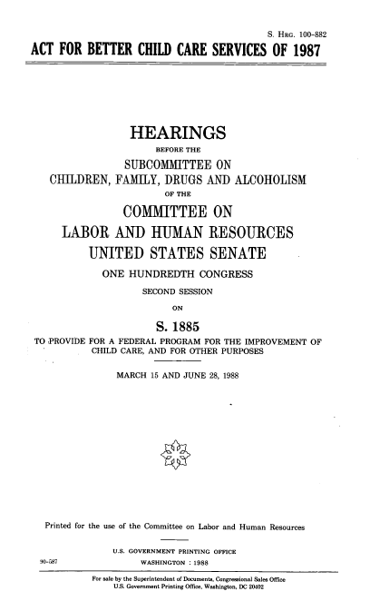 handle is hein.cbhear/bccs0001 and id is 1 raw text is: S. HRG. 100-882
ACT FOR BETTER CHILD CARE SERVICES OF 1987

CHILDREN,

HEARINGS
BEFORE THE
SUBCOMMITTEE ON
FAMILY, DRUGS AND ALCOHOLISM
OF THE

COMMITTEE ON
LABOR AND HUMAN RESOURCES
UNITED STATES SENATE
ONE HUNDREDTH CONGRESS
SECOND SESSION
ON
S. 1885
TO PROVIDE FOR A FEDERAL PROGRAM FOR THE IMPROVEMENT OF
CHILD CARE, AND FOR OTHER PURPOSES
MARCH 15 AND JUNE 28, 1988
Printed for the use of the Committee on Labor and Human Resources
U.S. GOVERNMENT PRINTING OFFICE
90-587              WASHINGTON : 1988
For sale by the Superintendent of Documents, Congressional Sales Office
U.S. Government Printing Office, Washington, DC 20402


