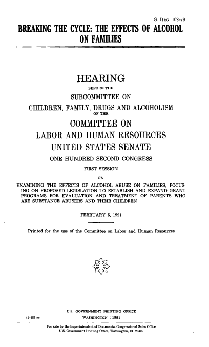 handle is hein.cbhear/bceaf0001 and id is 1 raw text is: S. HRG. 102-79
BREAKING THE CYCLE: THE EFFECTS OF ALCOHOL
ON FAMILIES

HEARING
BEFORE THE
SUBCOMMITTEE ON
CHILDREN, FAMILY, DRUGS AND ALCOHOLISM
OF THE
COMIMITTEE ON
LABOR AND HUMIAN RESOURCES
UNITED STATES SENATE
ONE HUNDRED SECOND CONGRESS
FIRST SESSION
ON
EXAMINING THE EFFECTS OF ALCOHOL ABUSE ON FAMILIES, FOCUS-
ING ON PROPOSED LEGISLATION TO ESTABLISH AND EXPAND GRANT
PROGRAMS FOR EVALUATION AND TREATMENT OF PARENTS WHO
ARE SUBSTANCE ABUSERS AND THEIR CHILDREN
FEBRUARY 5, 1991
Printed for the use of the Committee on Labor and Human Resources

41-186 =

U.S. GOVERNMENT PRINTING OFFICE
WASHINGTON : 1991

For sale by the Superintendent of Documents, Congressional Sales Office
U.S. Government Printing Office, Washington, DC 20402



