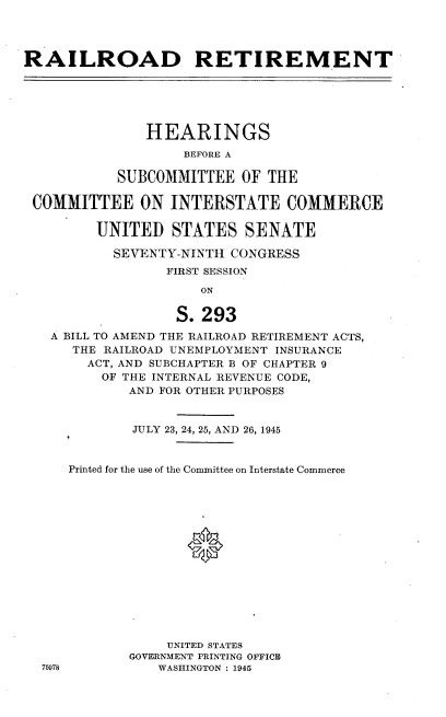 handle is hein.cbhear/bctcn0001 and id is 1 raw text is: 




RAILROAD RETIREMENT






               HEARINGS
                   BEFORE A

           SUBCOMMITTEE   OF THE

 COMMITTEE ON INTERSTATE COMMERCE

         UNITED   STATES   SENATE

           SEVENTY-NINTH CONGRESS
                 FIRST SESSION

                     ON

                  S.293
   A BILL TO AMEND THE RAILROAD RETIREMENT ACTS,
      THE RAILROAD UNEMPLOYMENT INSURANCE
        ACT, AND SUBCHAPTER B OF CHAPTER 9
        OF  THE INTERNAL REVENUE CODE,
             AND FOR OTHER PURPOSES


             JULY 23, 24, 25, AND 26, 1945


     Printed for the use of the Committee on Interstate Commerce















                 UNITED STATES
             GOVERNMENT PRINTING OFFICE
  75978         WASHINGTON : 1945



