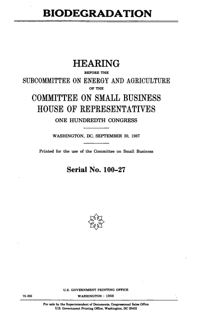 handle is hein.cbhear/bdgrdt0001 and id is 1 raw text is: BIODEGRADATION

HEARING
BEFORE THE
SUBCOMMITTEE ON ENERGY AND AGRICULTURE
OF THE
COMMITTEE ON SMALL BUSINESS
HOUSE OF REPRESENTATIVES

ONE HUNDREDTH CONGRESS
WASHINGTON, DC, SEPTEMBER 30, 1987
Printed for the use of the Committee on Small Business
Serial No. 100-27
U.S. GOVERNMENT PRINTING OFFICE
WASHINGTON: 1988
For sale by the Superintendent of Documents, Congressional Sales Office
U.S. Government Printing Office, Washington, DC 20402

79-998


