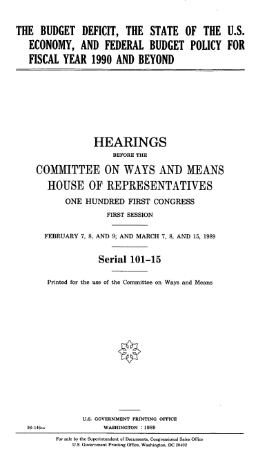 handle is hein.cbhear/bdsu0001 and id is 1 raw text is: THE BUDGET DEFICIT, THE STATE OF THE U.S.
ECONOMY, AND FEDERAL BUDGET POLICY FOR
FISCAL YEAR 1990 AND BEYOND

HEARINGS
BEFORE THE
COMMITTEE ON WAYS AND MEANS
HOUSE OF REPRESENTATIVES
ONE HUNDRED FIRST CONGRESS
FIRST SESSION
FEBRUARY 7, 8, AND 9; AND MARCH 7, 8, AND 15, 1989

Printed for the

Serial 101-15
use of the Committee on Ways and Means

U.S. GOVERNMENT PRINTING OFFICE
WASHINGTON :1989
For sale by the Superintendent of Documents, Congressional Sales Office
U.S. Government Printing Office, Washington, DC 20402

98-146=



