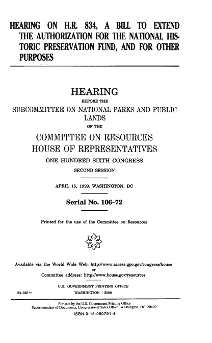 handle is hein.cbhear/beanhpf0001 and id is 1 raw text is: HEARING       ON    H.R. 834, A         BILL TO       EXTEND
THE AUTHORIZATION FOR THE NATIONAL HIS-
TORIC PRESERVATION FUND, AND FOR OTHER
PURPOSES
HEARING
BEFORE THE
SUBCOMMITTEE ON NATIONAL PARKS AND PUBLIC
LANDS
OF THE
COMMITTEE ON RESOURCES
HOUSE OF REPRESENTATIVES
ONE HUNDRED SIXTH CONGRESS
SECOND SESSION
APRIL 15, 1999, WASHINGTON, DC
Serial No. 106-72
Printed for the use of the Committee on Resources
Available via the World Wide Web: http://www.access.gpo.gov/congress/house
or
Committee address: http//www.house.gov/resources
U.S. GOVERNMENT PRINTING OFFICE
64-983               WASHINGTON : 2000
For sale by the U.S. Government Printing Office
Superintendent of Documents, Congressional Sales Office, Washington, DC 20402
ISBN 0-16-060791-4


