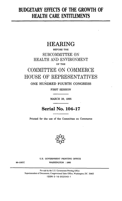 handle is hein.cbhear/beghce0001 and id is 1 raw text is: BUDGETARY EFFECTS OF THE GROWTH OF
HEALTH CARE ENTITLEMENTS
HEARING
BEFORE THE
SUBCOMMITTEE ON
HEALTH AND ENVIRONMENT
OF THE
COMMITTEE ON COMMERCE
HOUSE OF REPRESENTATIVES
ONE HUNDRED FOURTH CONGRESS
FIRST SESSION
MARCH 28, 1995
Serial No. 104-17
Printed for the use of the Committee on Commerce
U.S. GOVERNMENT PRINTING OFFICE
90-103CC            WASHINGTON : 1995
For sale by the U.S. Government Printing Office
Superintendent of Documents, Congressional Sales Office, Washington, DC 20402
ISBN 0-16-052040-1


