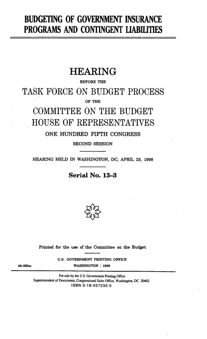 handle is hein.cbhear/bgipcl0001 and id is 1 raw text is: BUDGETING OF GOVERNMENT INSURANCE
PROGRAMS AND CONTINGENT LIABILITIES

HEARING
BEFORE THE
TASK FORCE ON BUDGET PROCESS
OF THE
COMMITTEE ON THE BUDGET
HOUSE OF REPRESENTATWES
ONE HUNDRED FIFTH CONGRESS
SECOND SESSION
HEARING HELD IN WASHINGTON, DC, APRIL 23, 1998
Serial No. 13-3

48-063cc

Printed for the use of the Committee on the Budget
U.S. GOVERNMENT PRINTING OFFICE
WASHINGTON : 1998

For sale by the U.S. Government Printing Office
Superintendent of Documents, Congressional Sales Office, Washington, DC 20402
ISBN 0-16-057232-0


