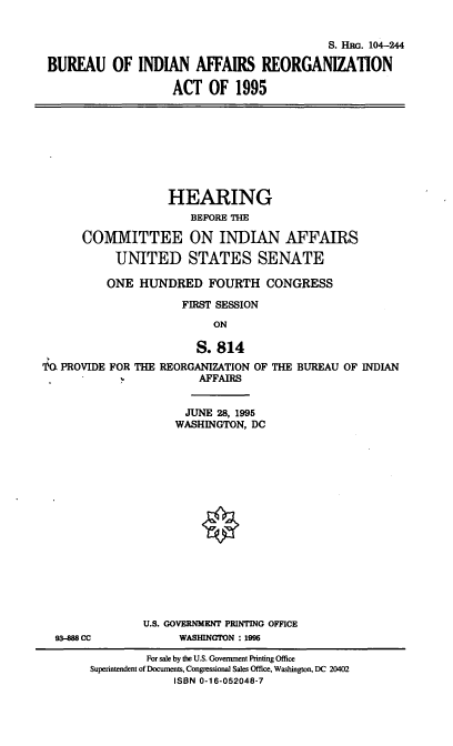 handle is hein.cbhear/biara0001 and id is 1 raw text is: S. HRG. 104-244
BUREAU OF INDIAN AFFAIRS REORGANIZATION
ACT OF 1995

HEARING
BEFORE THE
COMMITTEE ON INDIAN AFFAIRS
UNITED STATES SENATE
ONE HUNDRED FOURTH CONGRESS
FIRST SESSION
ON

'PG PROVIDE FOR THE

S. 814
REORGANIZATION OF THE BUREAU OF INDIAN
AFFAIRS

JUNE 28, 1995
WASHINGTON, DC

93-888 CC

U.S. GOVERNMENT PRINTING OFFICE
WASHINGTON : 1996

For sale by the U.S. Government Printing Office
Superintendent of Documents, Congressional Sales Office, Washington, DC 20402
ISBN 0-16-052048-7


