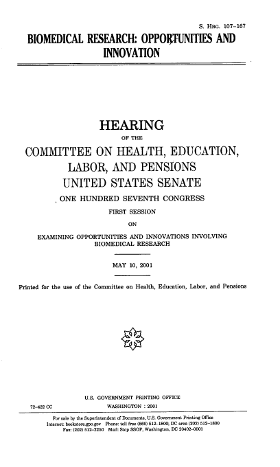handle is hein.cbhear/biomed0001 and id is 1 raw text is: S. HRG. 107-167
BIOMEDICAL RESEARCH: OPPORTUNITIES AND
INNOVATION
HEARING
OF THE
COMMITTEE ON HEALTH, EDUCATION,
LABOR, AND PENSIONS
UNITED STATES SENATE
*ONE HUNDRED SEVENTH CONGRESS
FIRST SESSION
ON
EXAMINING OPPORTUNITIES AND INNOVATIONS INVOLVING
BIOMEDICAL RESEARCH
MAY 10, 2001
Printed for the use of the Committee on Health, Education, Labor, and Pensions
U.S. GOVERNMENT PRINTING OFFICE
72-422 CC            WASHINGTON :2001
For sale by the Superintendent of Documents, U.S. Government Printing Office
Internet: bookstore.gpo.gov  Phone: toll free (866) 512-1800; DC area (202) 512-1800
Fax: (202) 512-2250 Mail: Stop SSOP, Washington, DC 20402-0001


