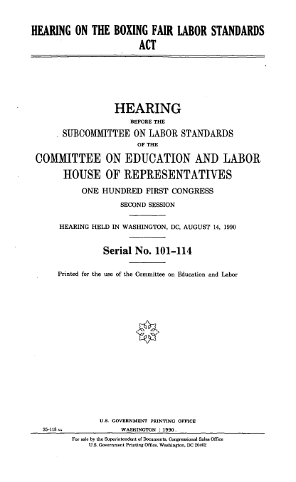 handle is hein.cbhear/boxfls0001 and id is 1 raw text is: HEARING ON THE BOXING FAIR LABOR STANDARDS
ACT

HEARING
BEFORE THE
* SUBCOMMITTEE ON LABOR STANDARDS
OF THE
COMMITTEE ON EDUCATION AND LABOR
HOUSE OF REPRESENTATIVES
ONE HUNDRED FIRST CONGRESS
SECOND SESSION
HEARING HELD IN WASHINGTON, DC, AUGUST 14, 1990
Serial No. 101-114
Printed for the use of the Committee on Education and Labor

35-118--

U.S. GOVERNMENT PRINTING OFFICE
WASHINGTON : 1990,
For sale by the Superintendent of Documents, Congressional Sales Office
U.S. Government Printing Office, Washington, DC 20402


