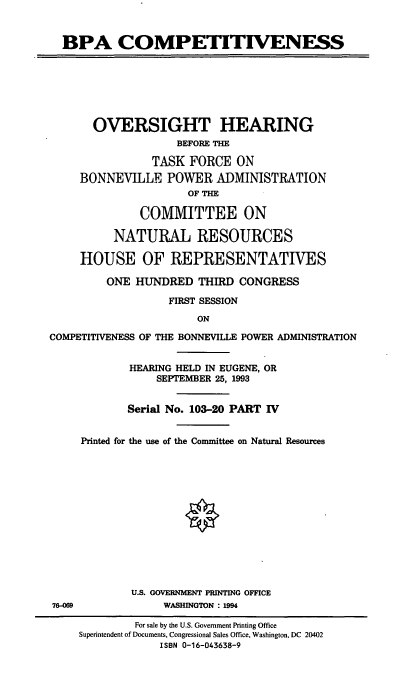 handle is hein.cbhear/bpapiv0001 and id is 1 raw text is: BPA COMPETITIVENESS
OVERSIGHT HEARING
BEFORE THE
TASK FORCE ON
BONNEVILLE POWER ADMINISTRATION
OF THE
COMMITTEE ON
NATURAL RESOURCES
HOUSE OF REPRESENTATIVES
ONE HUNDRED THIRD CONGRESS
FIRST SESSION
ON
COMPETITIVENESS OF THE BONNEVILLE POWER ADMINISTRATION
HEARING HELD IN EUGENE, OR
SEPTEMBER 25, 1993
Serial No. 103-20 PART 1V
Printed for the use of the Committee on Natural Resources
U.S. GOVERNMENT PRINTING OFFICE
78-069             WASHINGTON : 1994
For sale by the U.S. Government Printing Office
Superintendent of Documents, Congressional Sales Office, Washington, DC 20402
ISBN 0-16-043638-9


