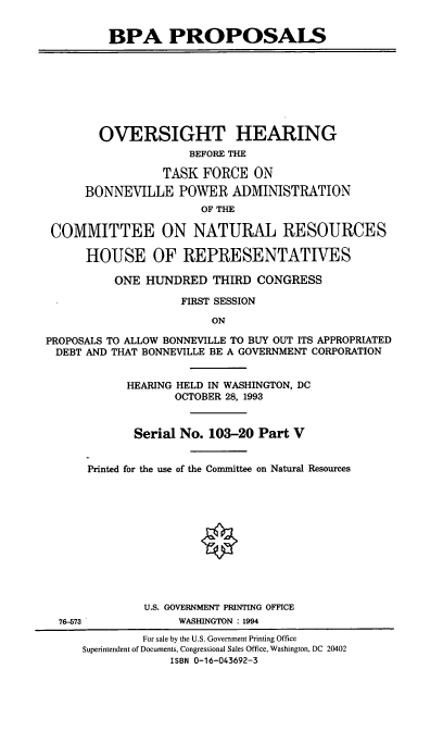 handle is hein.cbhear/bpapv0001 and id is 1 raw text is: BPA PROPOSALS
OVERSIGHT HEARING
BEFORE THE
TASK FORCE ON
BONNEVILLE POWER ADMINISTRATION
OF THE
COMMITTEE ON NATURAL RESOURCES
HOUSE OF REPRESENTATIVES
ONE HUNDRED THIRD CONGRESS
FIRST SESSION
ON
PROPOSALS TO ALLOW BONNEVILLE TO BUY OUT ITS APPROPRIATED
DEBT AND THAT BONNEVILLE BE A GOVERNMENT CORPORATION
HEARING HELD IN WASHINGTON, DC
OCTOBER 28, 1993
Serial No. 103-20 Part V
Printed for the use of the Committee on Natural Resources
U.S. GOVERNMENT PRINTING OFFICE
76-573             WASHINGTON : 1994
For sale by the U.S. Government Printing Office
Superintendent of Documents, Congressional Sales Office, Washington, DC 20402
ISBN 0-16-043692-3


