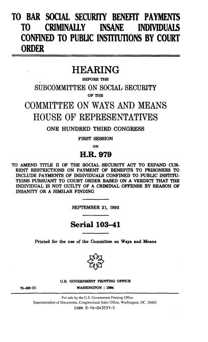 handle is hein.cbhear/bpcii0001 and id is 1 raw text is: TO BAR SOCIAL SECURITY BENEFIT PAYMENTS
TO      CRIMINALLY        INSANE       INDIVIDUALS
CONFINED TO PUBLIC INSTITUTIONS BY COURT
ORDER
HEARING
BEFORE THE
SUBCOMMITTEE ON SOCIAL SECURITY
OF THE
COMMITTEE ON WAYS AND MEANS
HOUSE OF REPRESENTATIVES
ONE HUNDRED THIRD CONGRESS
FIRST SESSION
ON
H.R. 979
TO AMEND TITLE II OF THE SOCIAL SECURITY ACT TO EXPAND CUR-
RENT RESTRICTIONS ON PAYMENT OF BENEFITS TO PRISONERS TO
INCLUDE PAYMENTS OF INDIVIDUALS CONFINED TO PUBLIC INSTITU-
TIONS PURSUANT TO COURT ORDER BASED ON A VERDICT THAT THE
INDIVIDUAL IS NOT GUILTY OF A CRIMINAL OFFENSE BY REASON OF
INSANITY OR A SIMILAR FINDING
SEPTEMBER 21, 1993
Serial 103-41
Printed for the use of the Committee on Ways and Means
U.S. GOVERNMENT PRINTING OFFICE
75-498 CC          WASHINGTON : 1994
For sale by the U.S. Government Printing Office
Superintendent of Documents, Congressional Sales Office, Washington, DC 20402
ISBN 0-16-043531-5


