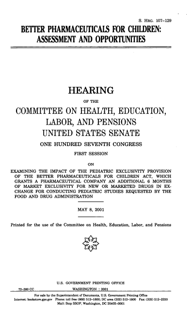 handle is hein.cbhear/bpfcao0001 and id is 1 raw text is: S. HRG. 107-129
BETTER PHARMACEUTICALS FOR CHILDREN:
ASSESSMENT AND OPPORTUNITIES

HEARING
OF THE
COMMITTEE ON HEALTH, EDUCATION,
LABOR, AND PENSIONS
UNITED STATES SENATE
ONE HUNDRED SEVENTH CONGRESS
FIRST SESSION
ON
EXAMINING THE IMPACT OF THE PEDIATRIC EXCLUSIVITY PROVISION
OF THE BETTER PHARMACEUTICALS FOR CHILDREN ACT, WHICH
GRANTS A PHARMACEUTICAL COMPANY AN ADDITIONAL 6 MONTHS
OF MARKET EXCLUSIVITY FOR NEW OR MARKETED DRUGS IN EX-
CHANGE FOR CONDUCTING PEDIATRIC STUDIES REQUESTED BY THE
FOOD AND DRUG ADMINISTRATION

MAY 8, 2001

Printed for the use of the Committee on Health, Education, Labor, and Pensions
U.S. GOVERNMENT PRINTING OFFICE

72-.55, CC

WASHINGTON * 2001

For sale by the Superintendent of Documents, U.S. Government Printing Office
Internet: bookstore.gpo.gov Phone: toll free (866) 512-1800; DC area (202) 512-1800 Fax: (202) 512-2250
Mail: Stop SSOP, Washington, DC 20402-0001


