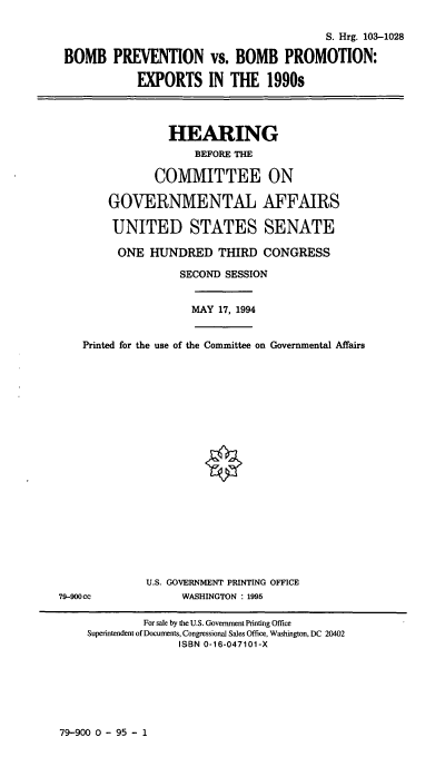 handle is hein.cbhear/bprev0001 and id is 1 raw text is: S. Hrg. 103-1028
BOMB PREVENTION vs. BOMB PROMOTION:
EXPORTS IN THE 1990s

HEARING
BEFORE THE
COMMITTEE ON
GOVERNMENTAL AFFAIRS
UNITED STATES SENATE
ONE HUNDRED THIRD CONGRESS
SECOND SESSION

MAY 17, 1994

Printed for the use of the Committee on Governmental Affairs

U.S. GOVERNMENT PRINTING OFFICE
WASHINGTON : 1995

79-900cc

79-900 0 - 95 - 1

For sale by the U.S. Government Printing Office
Superintendent of Documents, Congressional Sales Office, Washington, DC 20402
ISBN 0-16-047101-X


