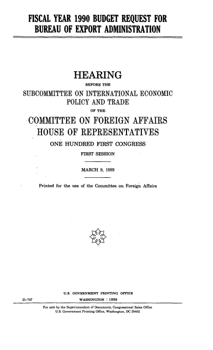 handle is hein.cbhear/brbexp0001 and id is 1 raw text is: FISCAL YEAR 1990 BUDGET REQUEST FOR
BUREAU OF EXPORT ADMINISTRATION

HEARING
BEFORE THE
SUBCOMMITTEE ON INTERNATIONAL ECONOMIC
POLICY AND TRADE
OF THE
COMMITTEE ON FOREIGN AFFAIRS
HOUSE OF REPRESENTATIVES

ONE HUNDRED FIRST CONGRESS
FIRST SESSION
MARCH 9, 1989
Printed for the use of the Committee on Foreign Affairs
U.S. GOVERNMENT PRINTING OFFICE
WASHINGTON : 1989
For sale by the Superintendent of Documents, Congressional Sales Office
U.S. Government Printing Office, Washington, DC 20402

21-747


