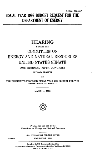 handle is hein.cbhear/brdoe0001 and id is 1 raw text is: S. HRG. 105-547
FISCAL YEAR 1999 BUDGET REQUEST FOR THE
DEPARTMENT OF ENERGY

HEARING
BEFORE THE
COMMITTEE ON
ENERGY AND NATURAL RESOURCES
UNITED STATES SENATE
ONE HUNDRED FIFTH CONGRESS
SECOND SESSION
ON
THE PRESIDENT'S PROPOSED FISCAL YEAR 1999 BUDGET FOR THE
DEPARTMENT OF ENERGY

49-733 CC

MARCH 4, 1998
Printed for the use of the
Committee on Energy and Natural Resources
U.S. GOVERNMENT PRINTING OFFICE
WASHINGTON : 1998

For sale by the U.S. Government Printing Office
Superintendent of Documents, Congressional Sales Office, Washington, DC 20402
ISBN 0-16-057242-8


