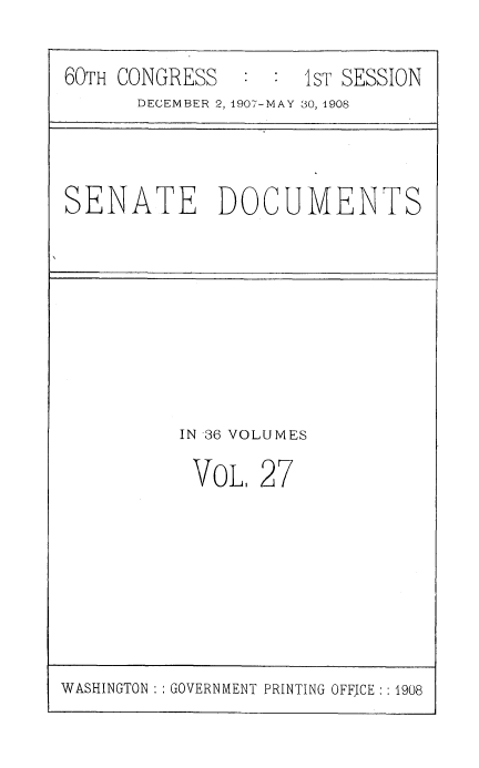 handle is hein.cbhear/breehorscr0001 and id is 1 raw text is: ï»¿60TH CONGRESS            1ST SESSION
DECEMBER 2, 1907-MAY 30, 1908

SENATE DOCUMENTS

IN 36 VOLUMES
VOL, 27

WASHINGTON : : GOVERNMENT PRINTING OFFICE : : 1908


