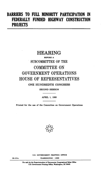 handle is hein.cbhear/brfllm0001 and id is 1 raw text is: BARRIERS TO      FULL MINORITY- PARTICIPATION           IN
FEDERALLY FUNDED HIGHWAY CONSTRUCTION
PROJECTS
HEARING
BEFORE A
SUBCOMMITTEE OF TIE
COMMITTEE ON
GOVERNMENT OPERATIONS
HOUSE OF REPRESENTATIVES
ONE HUNDREDTH CONGRESS
SECOND SESSION
APRIL 1, 1988
Printed for the use of the Committee on Government Operations
U.S. GOVERNMENT PRINTING OFFICE
86-513--            WASHINGTON : 1988
For sale by the Superintendent of Documents, Congressional Sales Office
U. Government Printing Office, Washington, DC 20402


