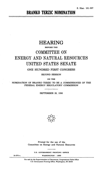 handle is hein.cbhear/brkonom0001 and id is 1 raw text is: S. HRG. 101-937
BRANKO TERZIC NOMINATION

HEARING
BEFORE THE
COMMITTEE ON
ENERGY AND NATURAL RESOURCES
UNITED STATES SENATE
ONE HUNDRED FIRST CONGRESS
SECOND SESSION
ON THE
NOMINATION OF BRANKO TERZIC TO BE A COMMISSIONER OF THE
FEDERAL ENERGY REGULATORY COMMISSION
SEPTEMBER 28, 1990
Printed for the use of the
Committee on Energy and Natural Resources

34-876a

U.S. GOVERNMENT PRINTING OFFICE
WASHINGTON : 1990
For sale by the Superintendent of Documents, Congressional Sales Office
U.S. Government Printing Office, Washington, DC 20402


