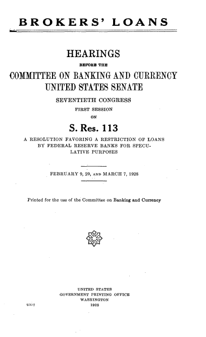 handle is hein.cbhear/brkslns0001 and id is 1 raw text is: 



BROKERS' LOANS


               HEARINGS

                  BFORM TIM

COMMITTEE ON BANKING AND CURRENCY

         UNITED STATES SENATE

            SEVENTIETH CONGRESS

                 FIRST SESSION
                     ON

                S. Res. 113

    A RESOLUTION FAVORING A RESTRICTION OF LOANS
       BY FEDERAL RESERVE BANKS FOR SPECU-
                LATIVE PURPOSES



           FEBRUARY 9, 29, AND MARCH 7, 1928




     Printed for the use of the Committee on Banking and Currency

















                  UNITED STATES
             GOVERNMENT PRINTING .OFFICE
                   WASHINGTON
    SW Ji            1928



