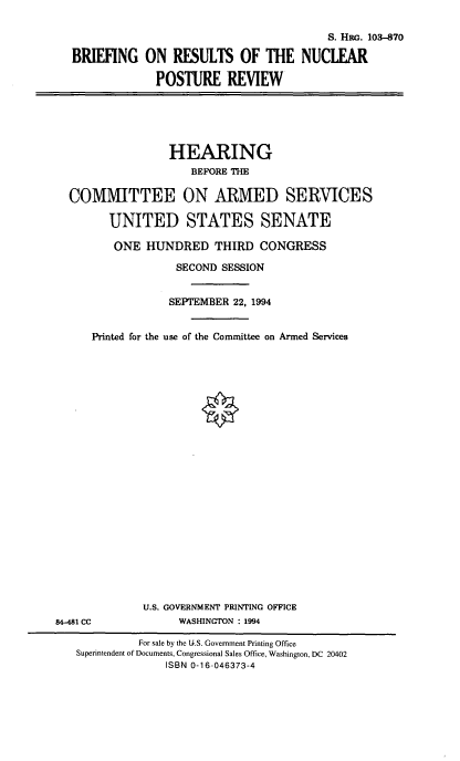 handle is hein.cbhear/brnpr0001 and id is 1 raw text is: S. Hii. 103-870
BRIEFING ON RESULTS OF THE NUCLEAR
POSTURE REVIEW

HEARING
BEFORE THE
COMMITTEE ON ARMED SERVICES
UNITED STATES SENATE
ONE HUNDRED THIRD CONGRESS
SECOND SESSION
SEPTEMBER 22, 1994
Printed for the use of the Committee on Armed Services

U.S. GOVERNMENT PRINTING OFFICE
WASHINGTON : 1994

84-481 CC

For sale by the U.S. Government Printing Office
Superintendent of Documents, Congressional Sales Office, Washington, DC 20402
ISBN 0-16-046373-4


