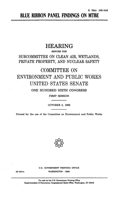 handle is hein.cbhear/brpfmt0001 and id is 1 raw text is: S. HRG. 106-546
BLUE RIBBON PANEL FINDINGS ON MTBE

HEARING
BEFORE THE
SUBCOMMITTEE ON CLEAN AIR, WETLANDS,
PRIVATE PROPERTY, AND NUCLEAR SAFETY
COMMITTEE ON
ENVIRONMENT AND PUBLIC WORKS
UNITED STATES SENATE
ONE HUNDRED SIXTH CONGRESS
FIRST SESSION
OCTOBER 5, 1999
Printed for the use of the Committee on Environment and Public Works

U.S. GOVERNMENT PRINTING OFFICE
WASHINGTON : 2000

63-233 cc

For sale by the U.S. Government Printing Office
Superintendent of Documents, Congressional Sales Office, Washington, DC 20402


