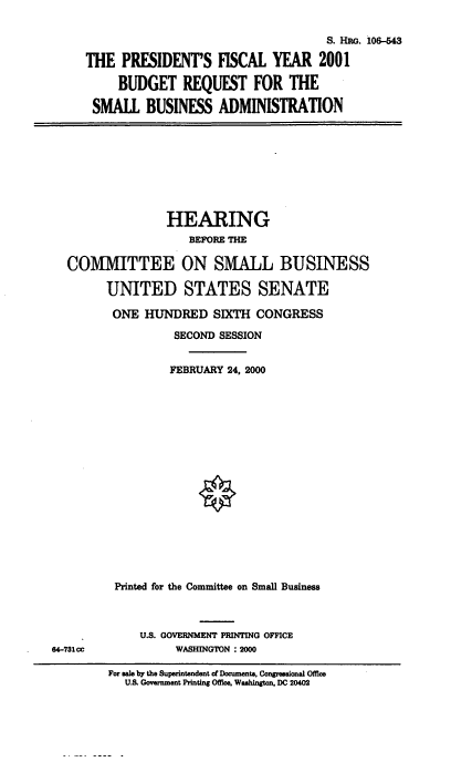 handle is hein.cbhear/brqsb0001 and id is 1 raw text is: 
                                    S. Hw. i06-43
THE PRESIDENT'S FISCAL YEAR 2001
     BUDGET REQUEST FOR THE
 SMALL BUSINESS ADMINISTRATION


               HEARING
                  BEFORE THE

COMMITTEE ON SMALL BUSINESS

      UNITED STATES SENATE
      ONE HUNDRED SIXTH CONGRESS
                SECOND SESSION

                FEBRUARY 24, 2000














       Printed for the Committee on Small Business


U.S. GOVERNMENT PRINTING OFFICE
     WASHINGTON : 2000


64-731cc


For sale by the Superintendent of Documents, Congressional Office
   U.S. Government Printing Office. Washington. DC 20402


