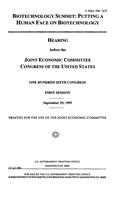 handle is hein.cbhear/bsphfb0001 and id is 1 raw text is: S. HRG. 106-677
BIOTECHNOLOGY SUMMIT: PUTTING A
HUMAN FACE ON BIOTECHNOLOGY
HEARING
before the
JOINT ECONOMIC COMMITTEE
CONGRESS OF THE UNITED STATES
ONE HUNDRED SIXTH CONGRESS
FIRST SESSION
September 29, 1999
PRINTED FORTHE USE OF THE JOINT ECONOMIC COMMITTEE

U.S. GOVERNMENT PRINTING OFFICE
WASHINGTON: 2000
CC 67,-29f
FOR SALE BY THE U.S. GOVERNMENT PRINTING OFFICE
SUPERINTENDENTOF DOCUMEN  CONGRESSIONAL SALES OFFICE, WASH INGTON, DC20402



