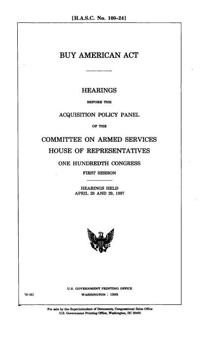handle is hein.cbhear/buyamac0001 and id is 1 raw text is: [H.A.S.C. No. 100-24]

BUY AMERICAN ACT
HEARINGS
BEFORE THE
ACQUISITION POLICY PANEL
OF THE
COMMITTEE ON ARMED SERVICES
HOUSE OF REPRESENTATIVES
ONE HUNDREDTH CONGRESS
FIRST SESSION
HEARINGS HELD
APRIL 28 AND 29, 1987

U.S. GOVERNMENT PRINTING OFFICE
WASHINGTON : 1988

For sale by the Superintendent of Documents, Congressional Sales Office
US. Government Printing Offics, Washington, DC 20402

79-561


