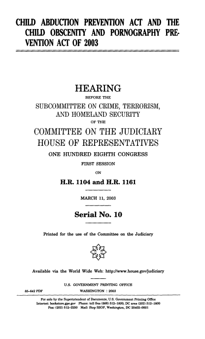 handle is hein.cbhear/cabdpa0001 and id is 1 raw text is: CHILD ABDUCTION PREVENTION ACT AND THE
CHILD OBSCENITY AND PORNOGRAPHY PRE-
VENTION ACT OF 2003

HEARING
BEFORE THE
SUBCOMMITTEE ON CRIME, TERRORISM,
AND HOMELAND SECURITY
OF THE
COMMITTEE ON THE JUDICIARY
HOUSE OF REPRESENTATIVES
ONE HUNDRED EIGHTH CONGRESS
FIRST SESSION
ON
H.R. 1104 and H.R. 1161
MARCH 11, 2003
Serial No. 10
Printed for the use of the Committee on the Judiciary
Available via the World Wide Web: http://www.house.gov/judiciary
U.S. GOVERNMENT PRINTING OFFICE
85-42 PDF             WASHINGTON : 2003
For sale by the Superintendent of Documents, U.S. Government Printing Office
Internet: bookstore.gpo.gov Phone: toll free (866) 512-1800; DC area (202) 512-1800
Fax: (202) 512-2250 Mail: Stop SSOP, Washington, DC 20402-0001


