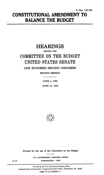 handle is hein.cbhear/cabtb0001 and id is 1 raw text is: S. HRG. 102-693
CONSTITUTIONAL AMENDMENT TO
BALANCE THE BUDGET

HEARINGS
BEFORE THE
COMITTEE ON THE BUDGET
UNITED STATES SENATE
ONE HUNDRED SECOND CONGRESS
SECOND SESSION
JUNE 4, 1992
JUNE 10, 1992

57-167

Printed for the use of the Committee on the Budget
U.S. GOVERNMENT PRINTING OFFICE
WASHINGTON : 1992

For sale by the U.S. Government Printing Office
Superintendent of Documents, Congressional Sales Office, Washington, DC 20402
ISBN 0-16-038902-X


