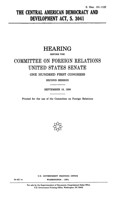 handle is hein.cbhear/cadda0001 and id is 1 raw text is: S. HRG. 101-1122
THE CENTRAL AMERICAN DEMOCRACY AND
DEVELOPMENT ACT, S. 3041

HEARING
BEFORE THE
COMMITTEE ON FOREIGN RELATIONS
UNITED STATES SENATE
ONE HUNDRED FIRST CONGRESS
SECOND SESSION
SEPTEMBER 18, 1990
Printed for the use of the Committee on Foreign Relations
U.S. GOVERNMENT PRINTING OFFICE
34-425 t               WASHINGTON : 1991
For sale by the Superintendent of Documents, Congressional Sales Office
U.S. Government Printing Office, Washington, DC 20402


