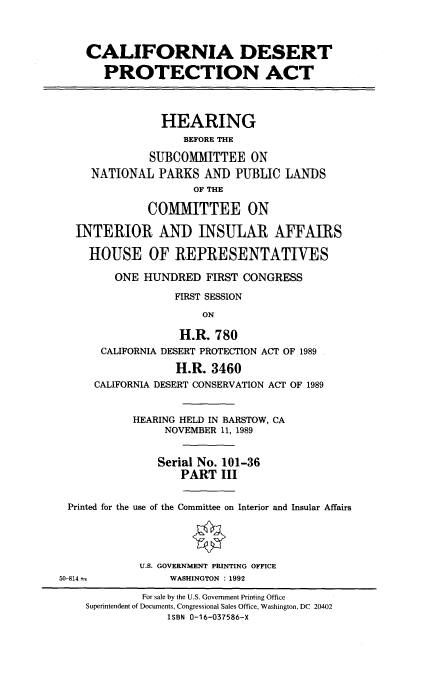 handle is hein.cbhear/cadespa0001 and id is 1 raw text is: CALIFORNIA DESERT
PROTECTION ACT
HEARING
BEFORE THE
SUBCOMMITTEE ON
NATIONAL PARKS AND PUBLIC LANDS
OF THE
COMMITTEE ON
INTERIOR AND INSULAR AFFAIRS
HOUSE OF REPRESENTATIVES
ONE HUNDRED FIRST CONGRESS
FIRST SESSION
ON
H.R. 780
CALIFORNIA DESERT PROTECTION ACT OF 1989
H.R. 3460
CALIFORNIA DESERT CONSERVATION ACT OF 1989
HEARING HELD IN BARSTOW, CA
NOVEMBER 11, 1989
Serial No. 101-36
PART III
Printed for the use of the Committee on Interior and Insular Affairs
U.S. GOVERNMENT PRINTING OFFICE
50-814             WASHINGTON : 1992
For sale by the U.S. Government Printing Office
Superintendent of Documents, Congressional Sales Office, Washington, DC 20402
ISBN 0-16-037586-X


