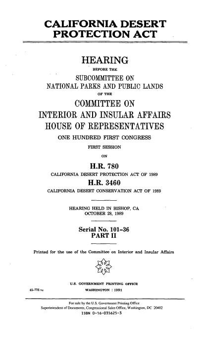 handle is hein.cbhear/cadespaii0001 and id is 1 raw text is: CALIFORNIA DESERT
PROTECTION ACT
HEARING
BEFORE THE
SUBCOMMITTEE ON
NATIONAL PARKS AND PUBLIC LANDS
OF THE
COMMITTEE ON
INTERIOR AND INSULAR AFFAIRS
HOUSE OF REPRESENTATIVES
ONE HUNDRED FIRST CONGRESS
FIRST SESSION
ON
H.R. 780
CALIFORNIA DESERT PROTECTION ACT OF 1989
H.R. 3460
CALIFORNIA DESERT CONSERVATION ACT OF 1989
HEARING HELD IN BISHOP, CA
OCTOBER 28, 1989
Serial No. 101-36
PART II
Printed for the use of the Committee on Interior and Insular Affairs
U.S. GOVERNMENT PRINTING OFFICE
45-776 .=        WASHINGTON : 1991

For sale by the U.S. Government Printing Office
Superintendent of Documents, Congressional Sales Office, Washington, DC 20402
ISBN 0-16-035625-3


