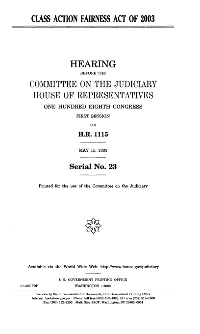 handle is hein.cbhear/cafax0001 and id is 1 raw text is: CLASS ACTION FAIRNESS ACT OF 2003
HEARING
BEFORE THE
COMMITTEE ON THE JUDICIARY
HOUSE OF REPRESENTATIVES
ONE HUNDRED EIGHTH CONGRESS
FIRST SESSION
ON
H.R. 1115
MAY 15, 2003
Serial No. 23
Printed for the use of the Committee on the Judiciary
Available via the World Wide Web: http'//www.house.gov/judiciary
U.S. GOVERNMENT PRINTING OFFICE
87-093 PDF             WASHINGTON : 2003
For sale by the Superintendent of Documents, U.S. Government Printing Office
Internet: bookstore.gpo.gov Phone: toll free (866) 512-1800; DC area (202) 512-1800
Fax: (202) 512-2250 Mail: Stop SSOP, Washington, DC 20402-0001


